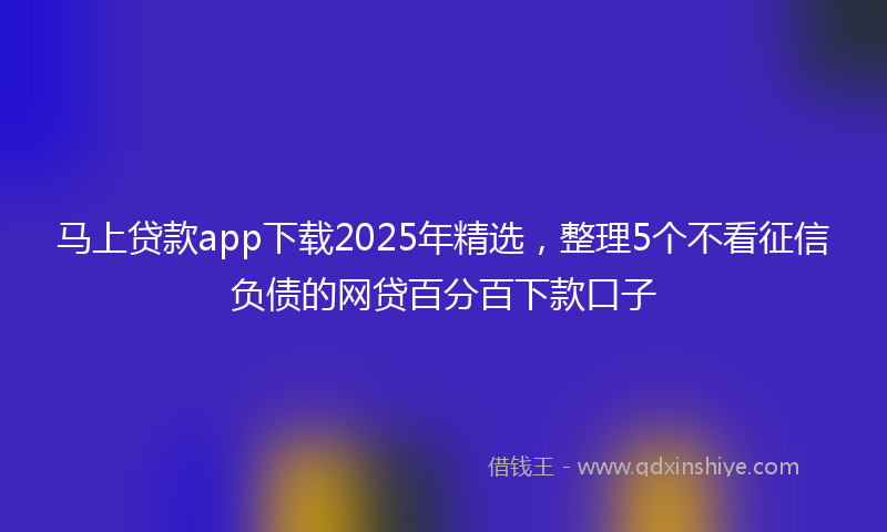 马上贷款app下载2025年精选，整理5个不看征信负债的网贷百分百下款口子