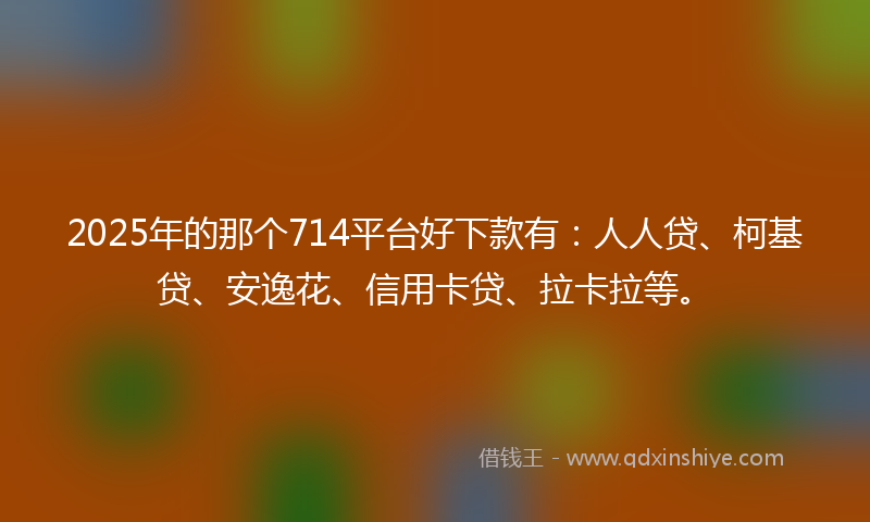 2025年的那个714平台好下款有：人人贷、柯基贷、安逸花、信用卡贷、拉卡拉等。