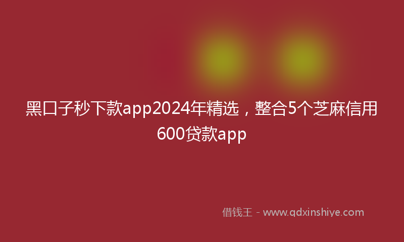 黑口子秒下款app2024年精选，整合5个芝麻信用600贷款app