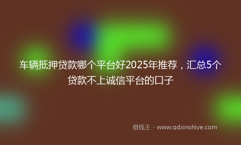 车辆抵押贷款哪个平台好2025年推荐，汇总5个贷款不上诚信平台的口子