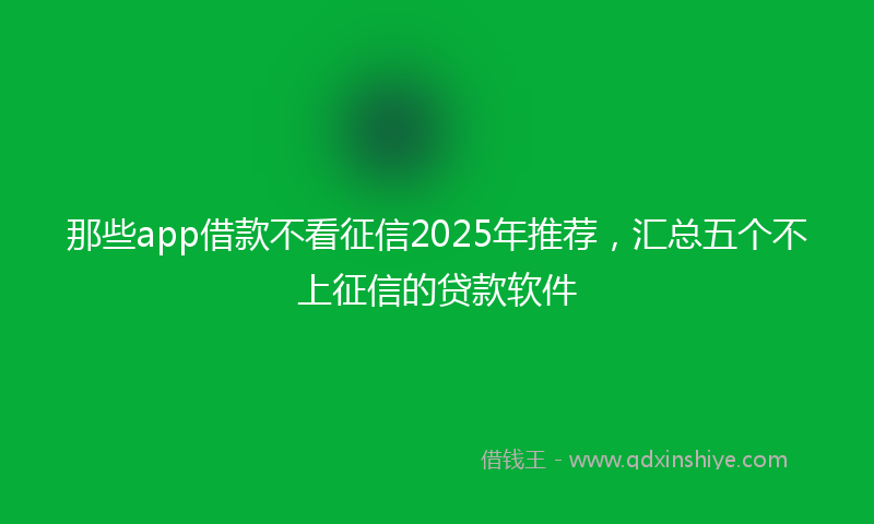 那些app借款不看征信2025年推荐，汇总五个不上征信的贷款软件