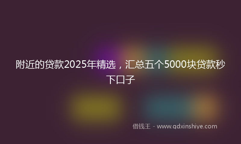附近的贷款2025年精选，汇总五个5000块贷款秒下口子