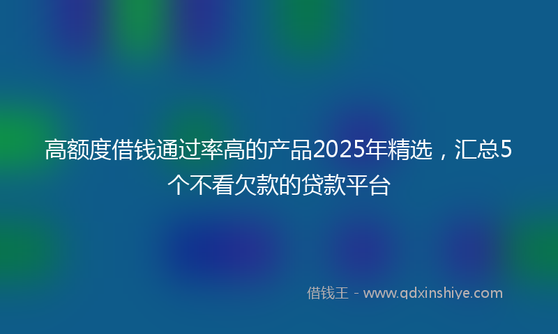 高额度借钱通过率高的产品2025年精选，汇总5个不看欠款的贷款平台