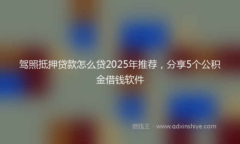 驾照抵押贷款怎么贷2025年推荐，分享5个公积金借钱软件
