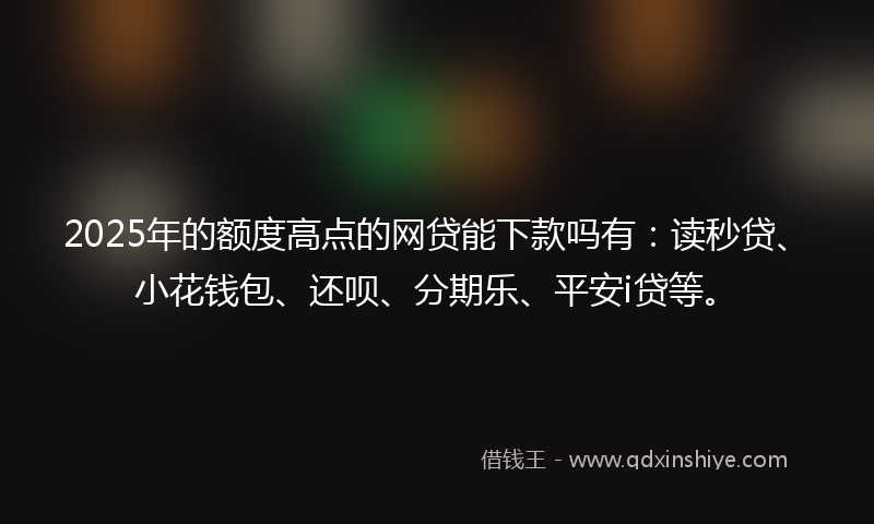 2025年的额度高点的网贷能下款吗有：读秒贷、小花钱包、还呗、分期乐、平安i贷等。