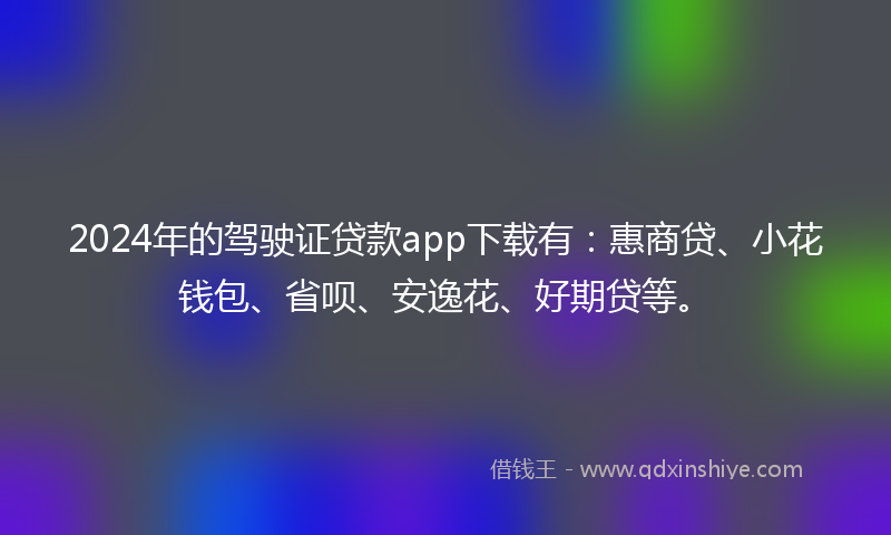 2024年的驾驶证贷款app下载有：惠商贷、小花钱包、省呗、安逸花、好期贷等。