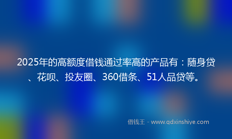 2025年的高额度借钱通过率高的产品有：随身贷、花呗、投友圈、360借条、51人品贷等。