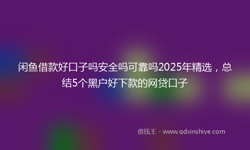 闲鱼借款好口子吗安全吗可靠吗2025年精选，总结5个黑户好下款的网贷口子