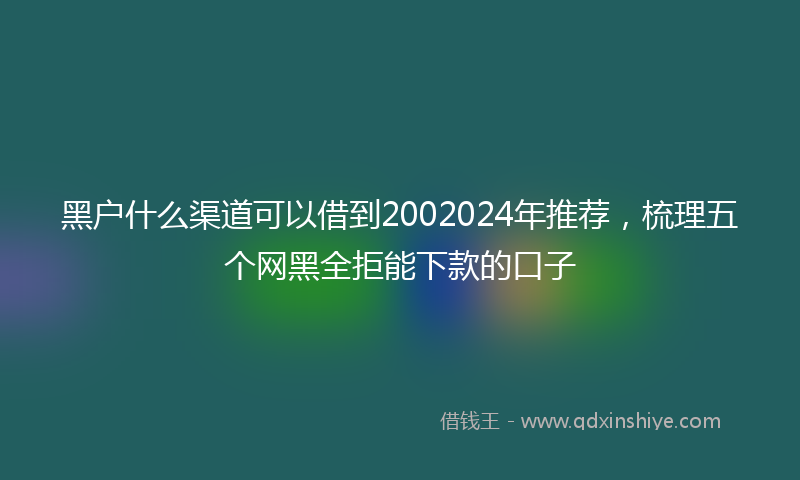 黑户什么渠道可以借到2002024年推荐，梳理五个网黑全拒能下款的口子