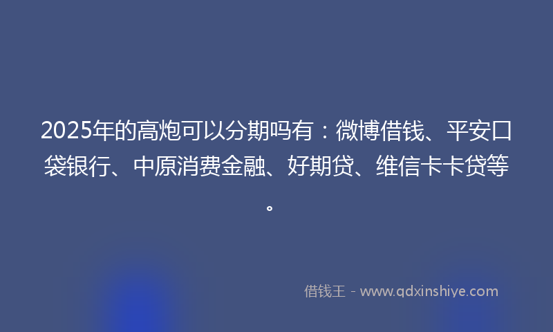 2025年的高炮可以分期吗有：微博借钱、平安口袋银行、中原消费金融、好期贷、维信卡卡贷等。