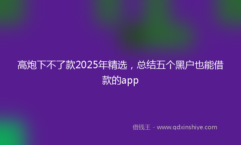 高炮下不了款2025年精选，总结五个黑户也能借款的app