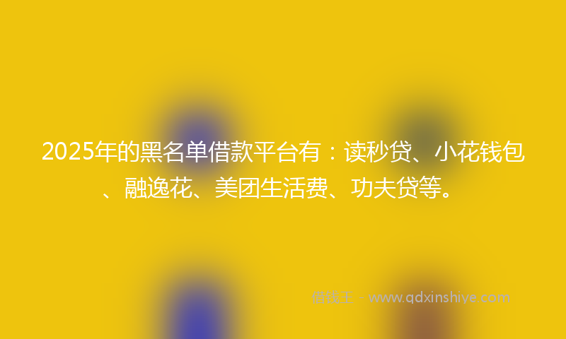 2025年的黑名单借款平台有：读秒贷、小花钱包、融逸花、美团生活费、功夫贷等。