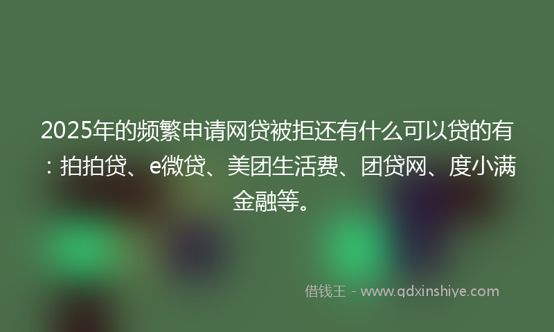 2025年的频繁申请网贷被拒还有什么可以贷的有：拍拍贷、e微贷、美团生活费、团贷网、度小满金融等。