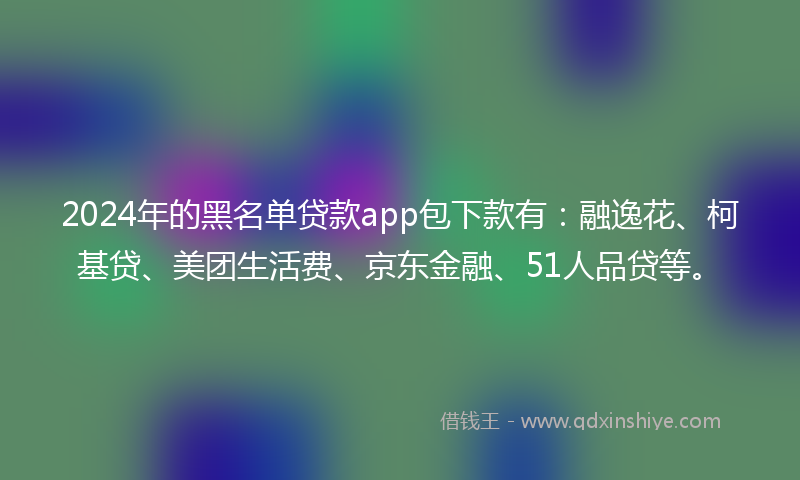 2024年的黑名单贷款app包下款有：融逸花、柯基贷、美团生活费、京东金融、51人品贷等。