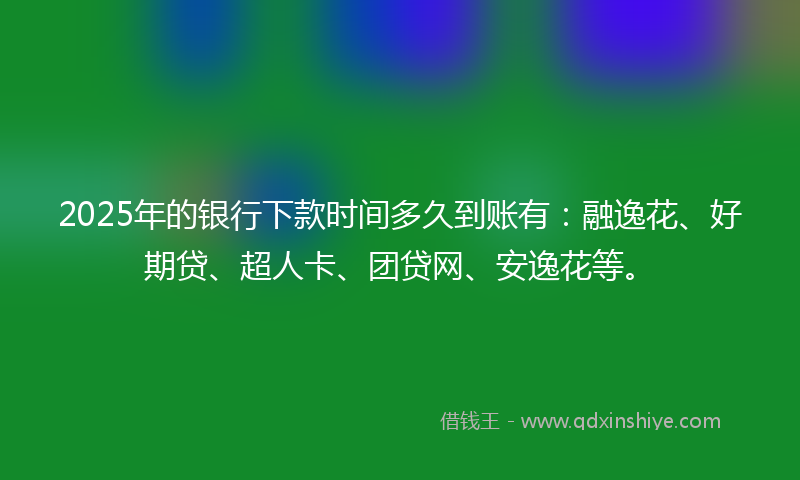2025年的银行下款时间多久到账有：融逸花、好期贷、超人卡、团贷网、安逸花等。