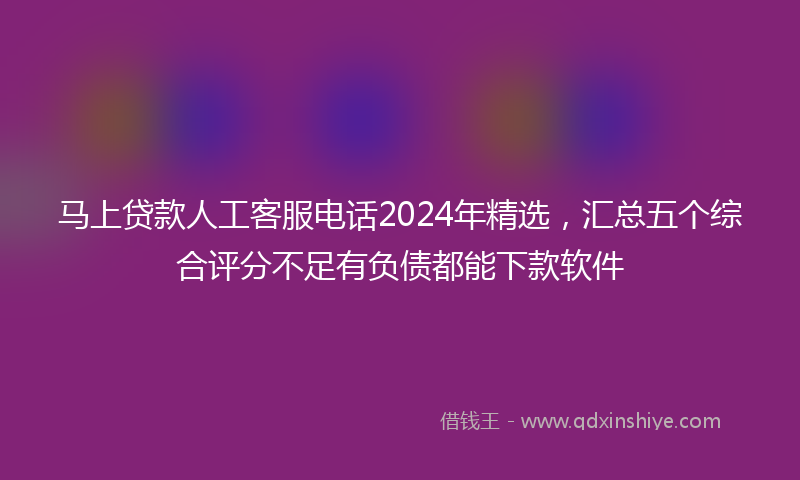 马上贷款人工客服电话2024年精选，汇总五个综合评分不足有负债都能下款软件