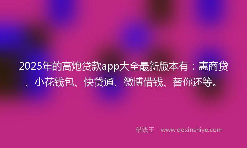 2025年的高炮贷款app大全最新版本有：惠商贷、小花钱包、快贷通、微博借钱、替你还等。