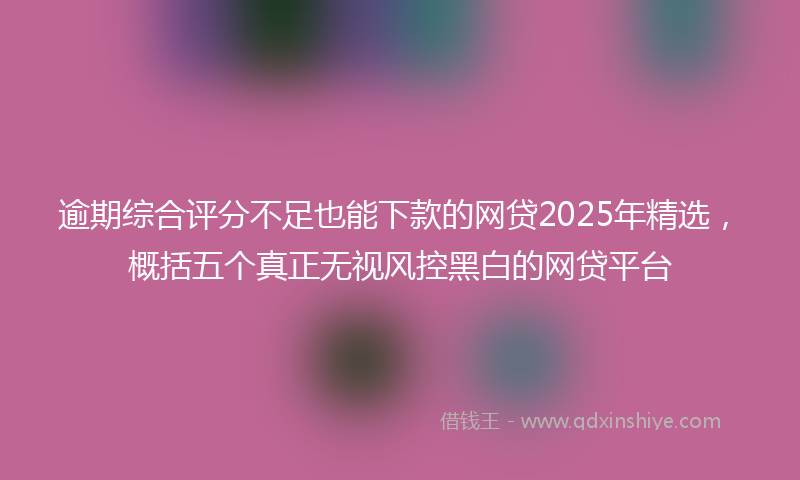 逾期综合评分不足也能下款的网贷2025年精选，概括五个真正无视风控黑白的网贷平台