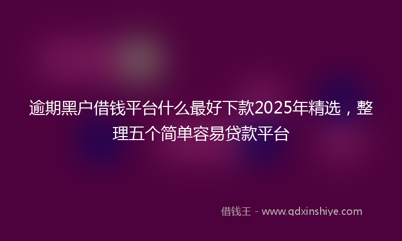 逾期黑户借钱平台什么最好下款2025年精选，整理五个简单容易贷款平台