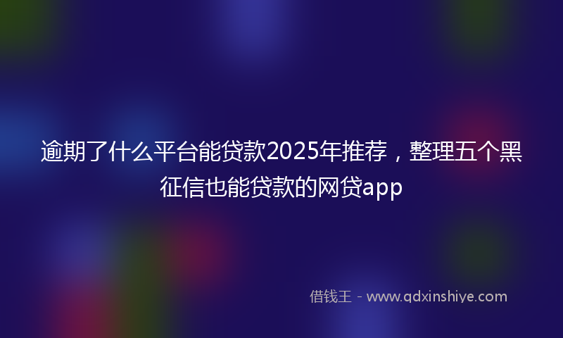 逾期了什么平台能贷款2025年推荐，整理五个黑征信也能贷款的网贷app