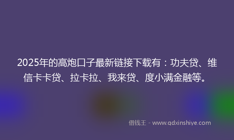 2025年的高炮口子最新链接下载有：功夫贷、维信卡卡贷、拉卡拉、我来贷、度小满金融等。