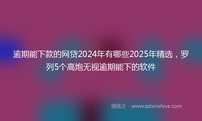 逾期能下款的网贷2024年有哪些2025年精选，罗列5个高炮无视逾期能下的软件