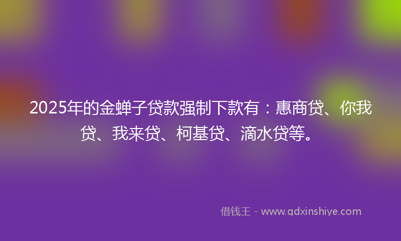 2025年的金蝉子贷款强制下款有：惠商贷、你我贷、我来贷、柯基贷、滴水贷等。