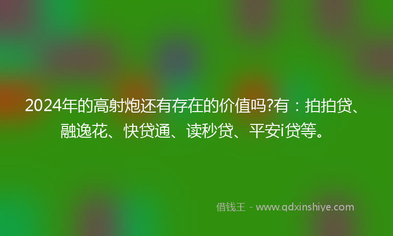 2024年的高射炮还有存在的价值吗?有：拍拍贷、融逸花、快贷通、读秒贷、平安i贷等。