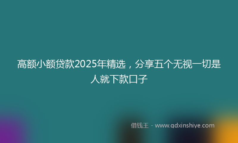 高额小额贷款2025年精选，分享五个无视一切是人就下款口子