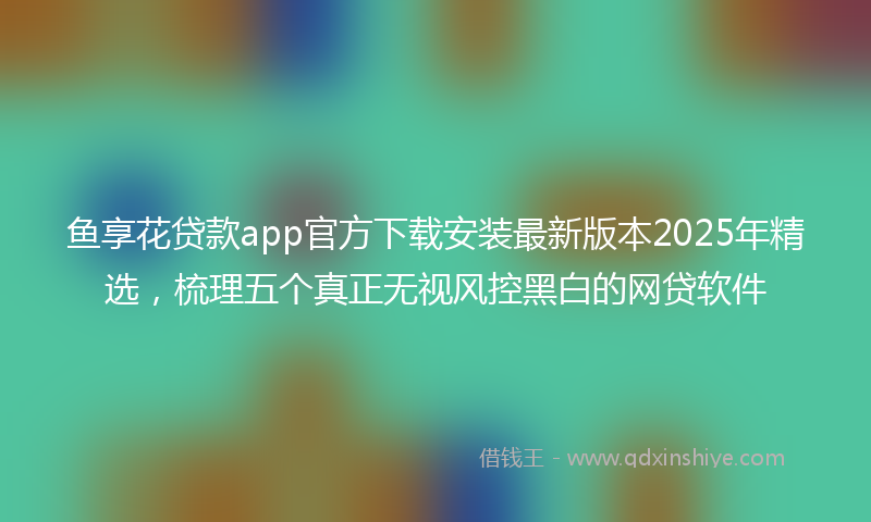 鱼享花贷款app官方下载安装最新版本2025年精选，梳理五个真正无视风控黑白的网贷软件