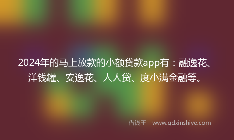 2024年的马上放款的小额贷款app有：融逸花、洋钱罐、安逸花、人人贷、度小满金融等。