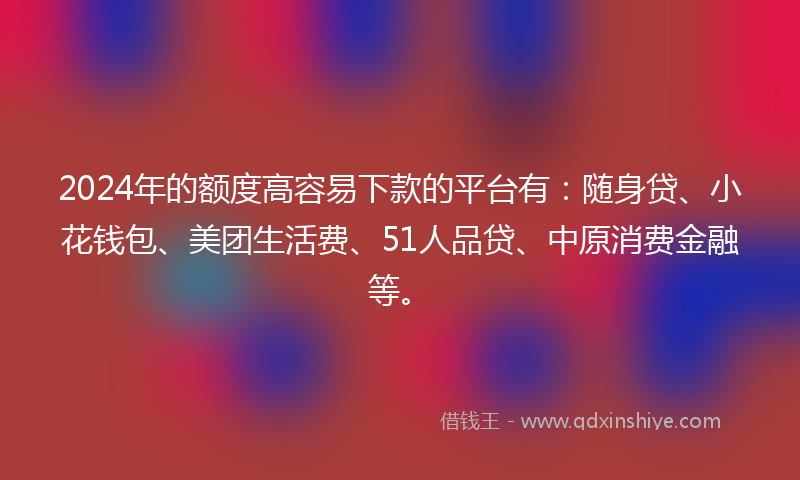 2024年的额度高容易下款的平台有：随身贷、小花钱包、美团生活费、51人品贷、中原消费金融等。