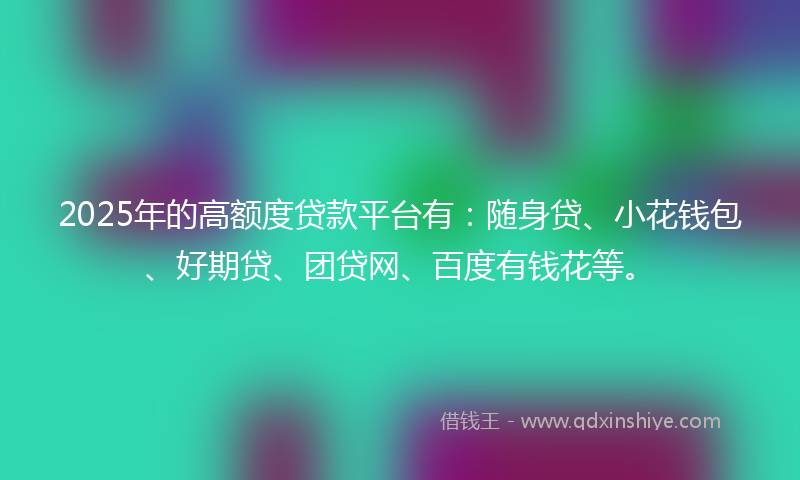 2025年的高额度贷款平台有：随身贷、小花钱包、好期贷、团贷网、百度有钱花等。