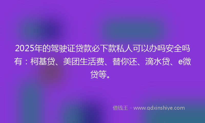 2025年的驾驶证贷款必下款私人可以办吗安全吗有：柯基贷、美团生活费、替你还、滴水贷、e微贷等。