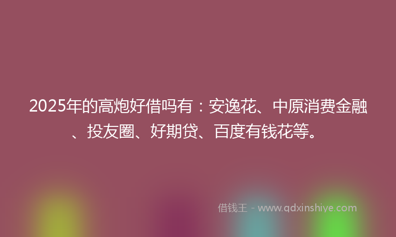 2025年的高炮好借吗有：安逸花、中原消费金融、投友圈、好期贷、百度有钱花等。