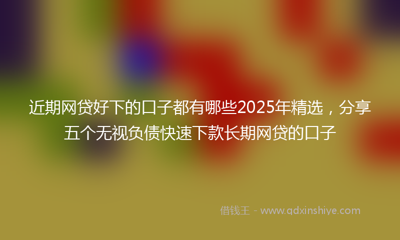 近期网贷好下的口子都有哪些2025年精选，分享五个无视负债快速下款长期网贷的口子