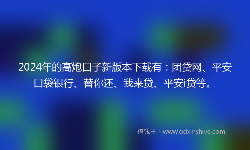 2024年的高炮口子新版本下载有：团贷网、平安口袋银行、替你还、我来贷、平安i贷等。