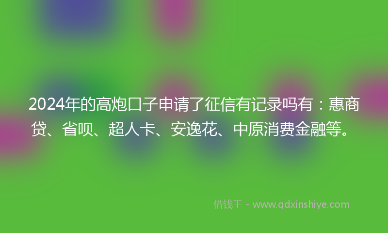 2024年的高炮口子申请了征信有记录吗有：惠商贷、省呗、超人卡、安逸花、中原消费金融等。