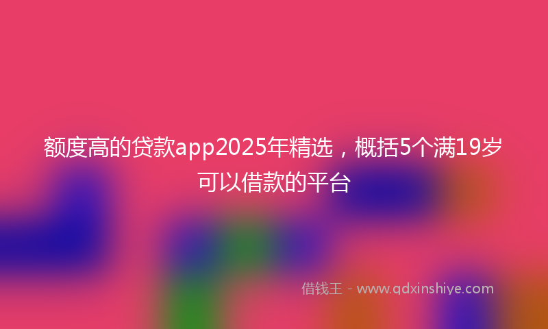 额度高的贷款app2025年精选，概括5个满19岁可以借款的平台