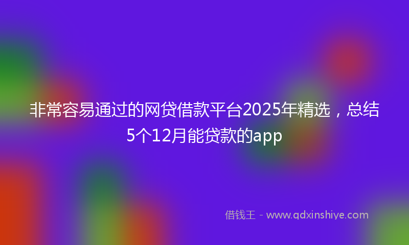 非常容易通过的网贷借款平台2025年精选，总结5个12月能贷款的app