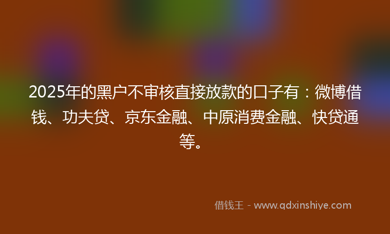 2025年的黑户不审核直接放款的口子有：微博借钱、功夫贷、京东金融、中原消费金融、快贷通等。