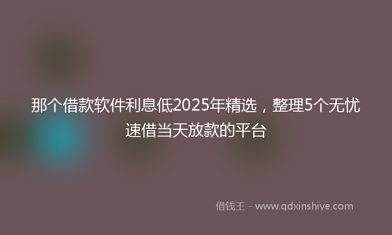 那个借款软件利息低2025年精选，整理5个无忧速借当天放款的平台