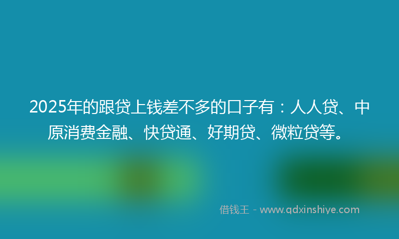 2025年的跟贷上钱差不多的口子有：人人贷、中原消费金融、快贷通、好期贷、微粒贷等。