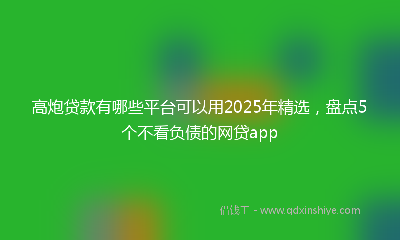 高炮贷款有哪些平台可以用2025年精选，盘点5个不看负债的网贷app