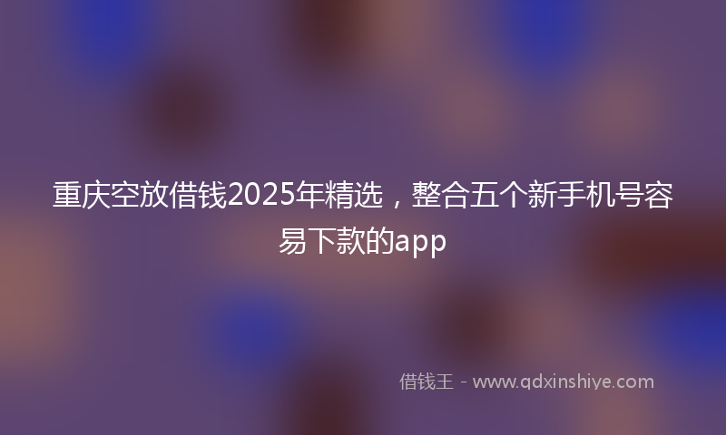 重庆空放借钱2025年精选，整合五个新手机号容易下款的app