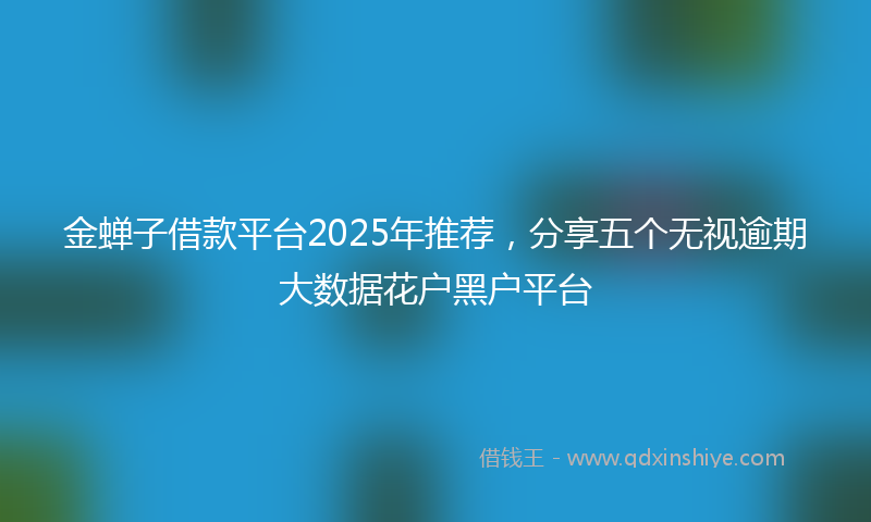 金蝉子借款平台2025年推荐，分享五个无视逾期大数据花户黑户平台