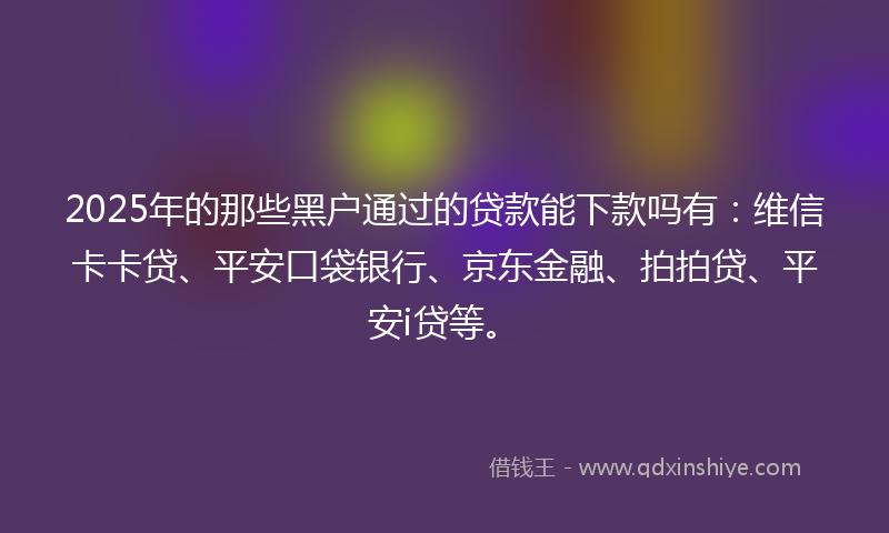 2025年的那些黑户通过的贷款能下款吗有：维信卡卡贷、平安口袋银行、京东金融、拍拍贷、平安i贷等。