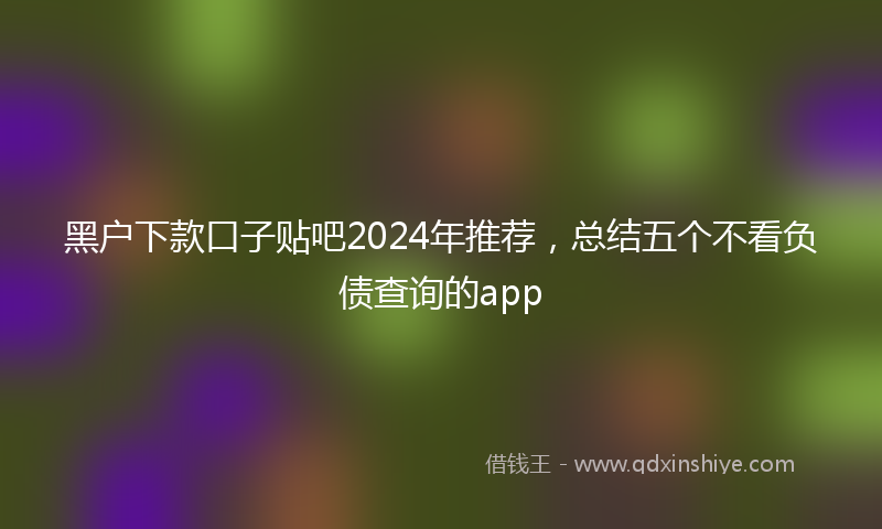 黑户下款口子贴吧2024年推荐，总结五个不看负债查询的app
