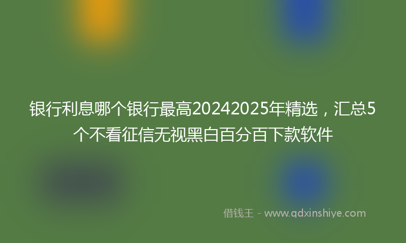 银行利息哪个银行最高20242025年精选，汇总5个不看征信无视黑白百分百下款软件