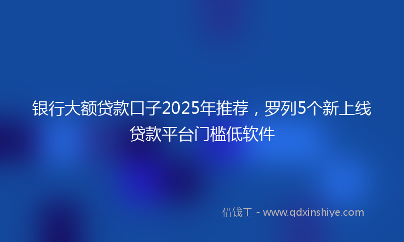 银行大额贷款口子2025年推荐，罗列5个新上线贷款平台门槛低软件